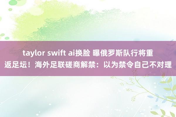 taylor swift ai换脸 曝俄罗斯队行将重返足坛！海外足联磋商解禁：以为禁令自己不对理