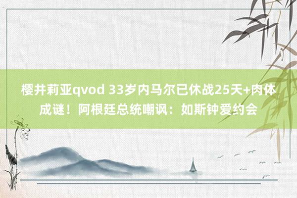 樱井莉亚qvod 33岁内马尔已休战25天+肉体成谜！阿根廷总统嘲讽：如斯钟爱约会