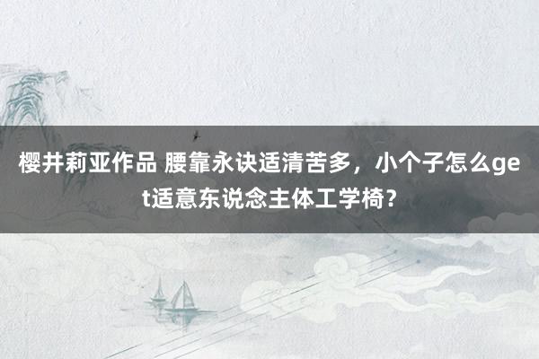 樱井莉亚作品 腰靠永诀适清苦多，小个子怎么get适意东说念主体工学椅？