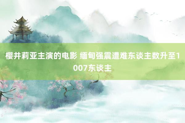 樱井莉亚主演的电影 缅甸强震遭难东谈主数升至1007东谈主