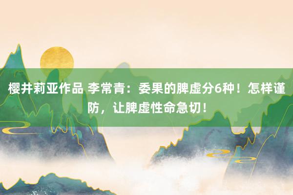 樱井莉亚作品 李常青：委果的脾虚分6种！怎样谨防，让脾虚性命急切！