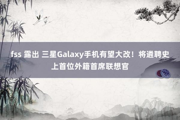 fss 露出 三星Galaxy手机有望大改！将遴聘史上首位外籍首席联想官
