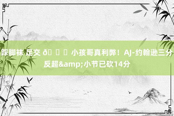 踩脚袜 足交 👏小孩哥真利弊！AJ-约翰逊三分反超&小节已砍14分