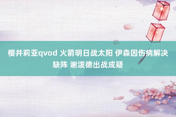 樱井莉亚qvod 火箭明日战太阳 伊森因伤病解决缺阵 谢泼德出战成疑