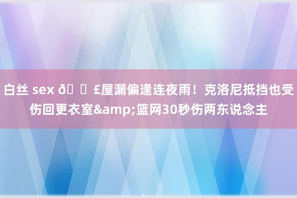 白丝 sex 😣屋漏偏逢连夜雨！克洛尼抵挡也受伤回更衣室&篮网30秒伤两东说念主