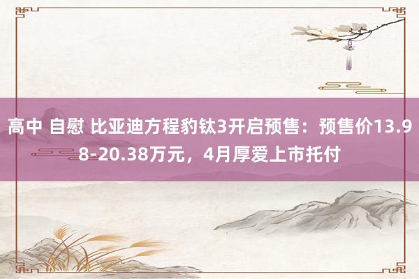 高中 自慰 比亚迪方程豹钛3开启预售：预售价13.98-20.38万元，4月厚爱上市托付