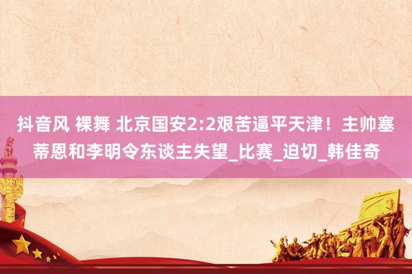抖音风 裸舞 北京国安2:2艰苦逼平天津！主帅塞蒂恩和李明令东谈主失望_比赛_迫切_韩佳奇