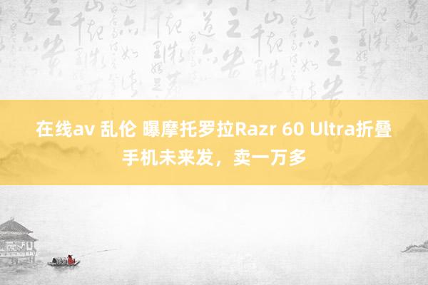 在线av 乱伦 曝摩托罗拉Razr 60 Ultra折叠手机未来发，卖一万多
