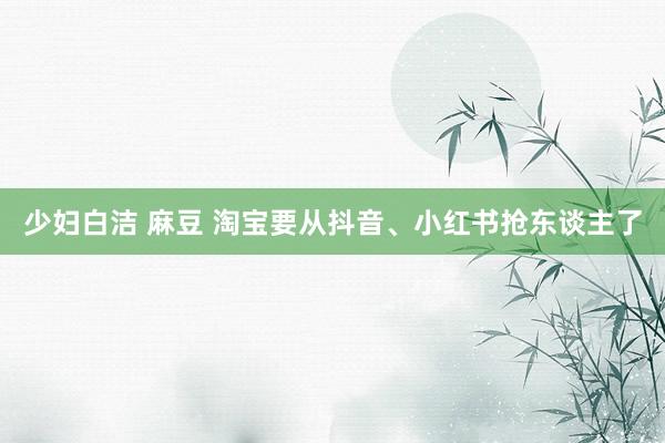 少妇白洁 麻豆 淘宝要从抖音、小红书抢东谈主了