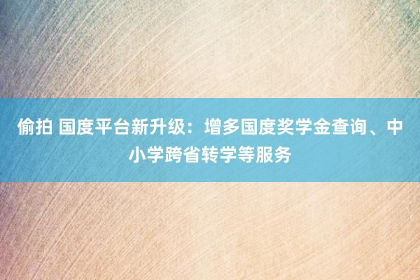 偷拍 国度平台新升级：增多国度奖学金查询、中小学跨省转学等服务