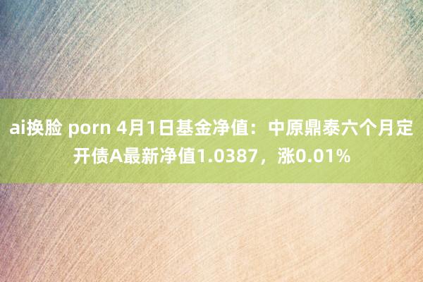 ai换脸 porn 4月1日基金净值：中原鼎泰六个月定开债A最新净值1.0387，涨0.01%