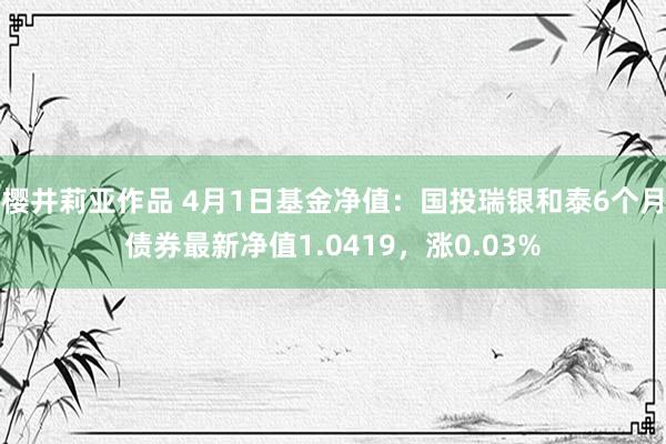 樱井莉亚作品 4月1日基金净值：国投瑞银和泰6个月债券最新净值1.0419，涨0.03%