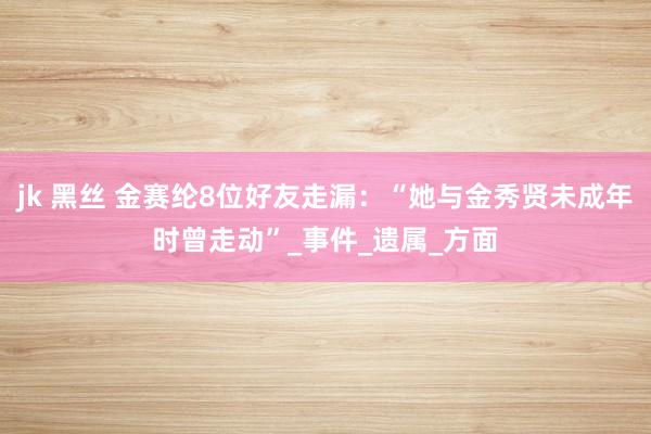jk 黑丝 金赛纶8位好友走漏：“她与金秀贤未成年时曾走动”_事件_遗属_方面