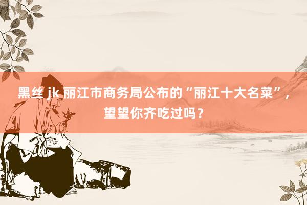 黑丝 jk 丽江市商务局公布的“丽江十大名菜”，望望你齐吃过吗？