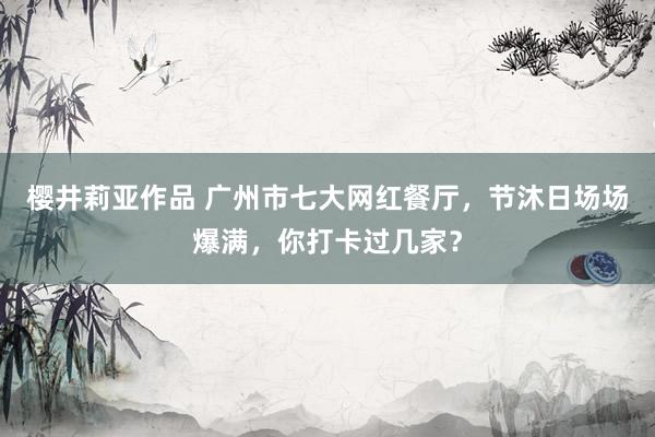 樱井莉亚作品 广州市七大网红餐厅，节沐日场场爆满，你打卡过几家？