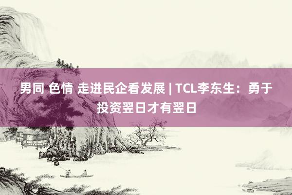 男同 色情 走进民企看发展 | TCL李东生：勇于投资翌日才有翌日
