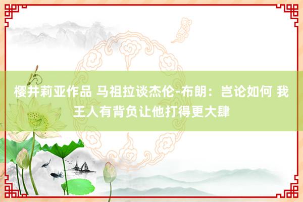 樱井莉亚作品 马祖拉谈杰伦-布朗：岂论如何 我王人有背负让他打得更大肆