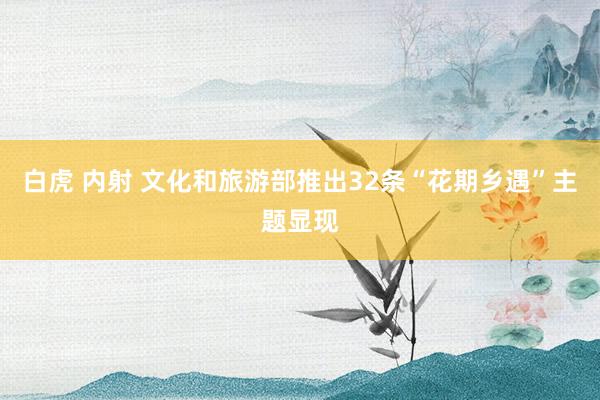 白虎 内射 文化和旅游部推出32条“花期乡遇”主题显现