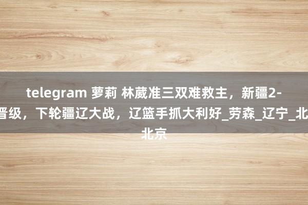 telegram 萝莉 林葳准三双难救主，新疆2-0晋级，下轮疆辽大战，辽篮手抓大利好_劳森_辽宁_北京