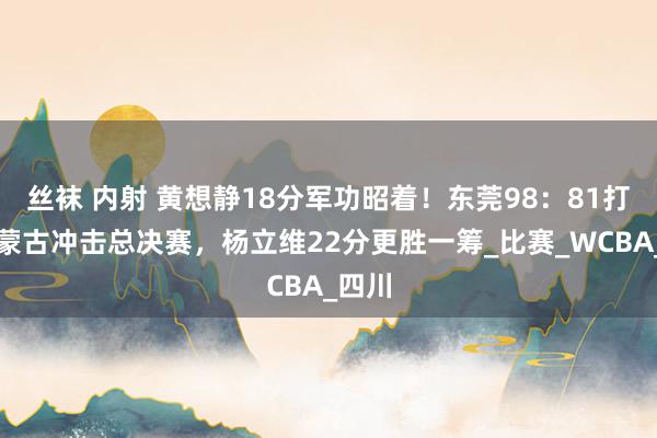 丝袜 内射 黄想静18分军功昭着！东莞98：81打败内蒙古冲击总决赛，杨立维22分更胜一筹_比赛_WCBA_四川