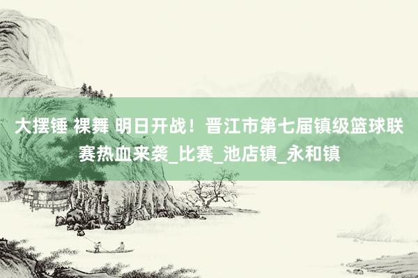 大摆锤 裸舞 明日开战！晋江市第七届镇级篮球联赛热血来袭_比赛_池店镇_永和镇