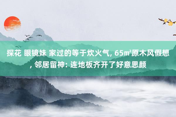 探花 眼镜妹 家过的等于炊火气, 65㎡原木风假想, 邻居留神: 连地板齐开了好意思颜