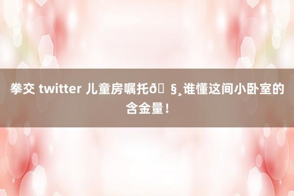 拳交 twitter 儿童房嘱托🧸谁懂这间小卧室的含金量！