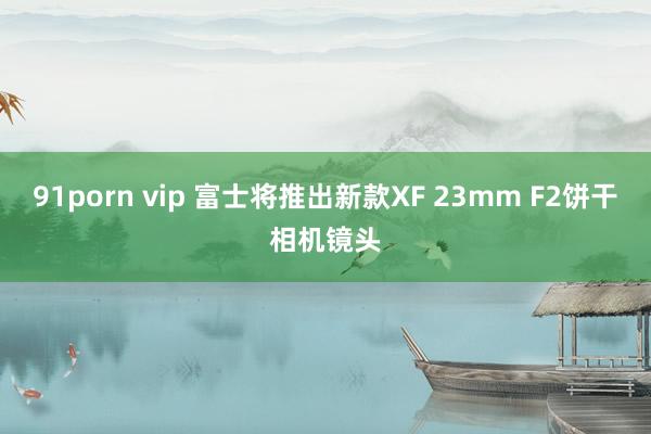 91porn vip 富士将推出新款XF 23mm F2饼干相机镜头