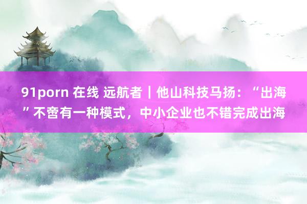 91porn 在线 远航者｜他山科技马扬：“出海”不啻有一种模式，中小企业也不错完成出海