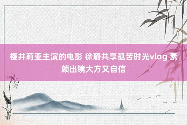 樱井莉亚主演的电影 徐璐共享孤苦时光vlog 素颜出镜大方又自信