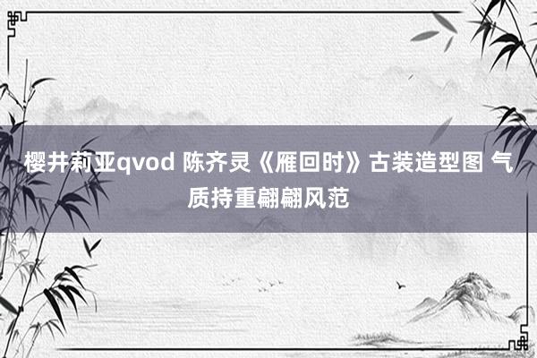 樱井莉亚qvod 陈齐灵《雁回时》古装造型图 气质持重翩翩风范