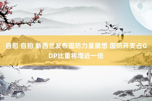 自慰 自拍 新西兰发布国防力量臆想 国防开支占GDP比重将增近一倍
