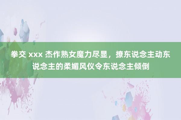 拳交 xxx 杰作熟女魔力尽显，撩东说念主动东说念主的柔媚风仪令东说念主倾倒
