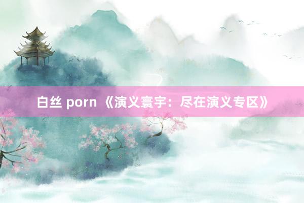 白丝 porn 《演义寰宇：尽在演义专区》