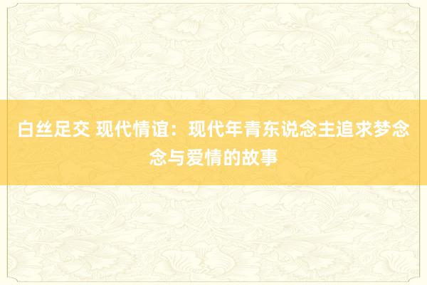 白丝足交 现代情谊：现代年青东说念主追求梦念念与爱情的故事