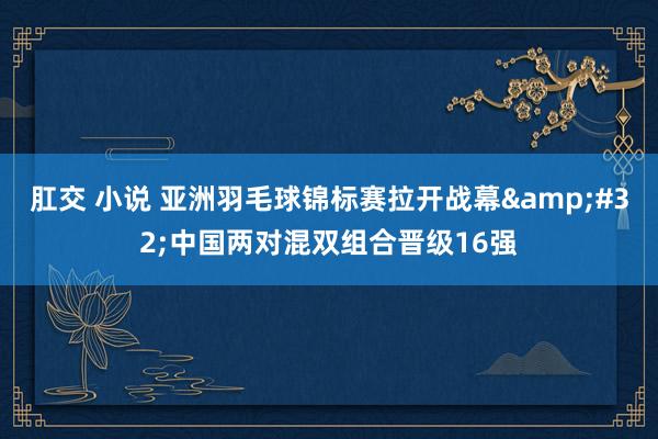 肛交 小说 亚洲羽毛球锦标赛拉开战幕&#32;中国两对混双组合晋级16强