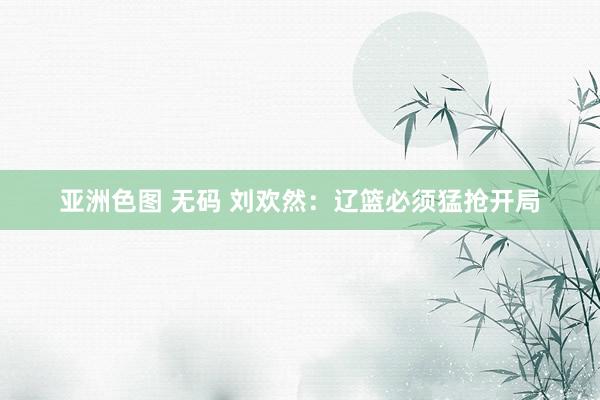 亚洲色图 无码 刘欢然：辽篮必须猛抢开局