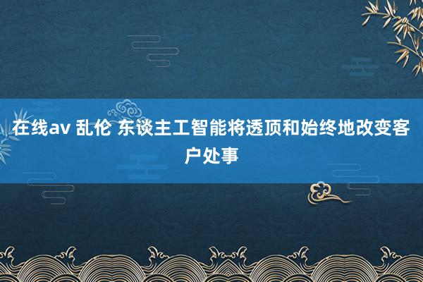 在线av 乱伦 东谈主工智能将透顶和始终地改变客户处事
