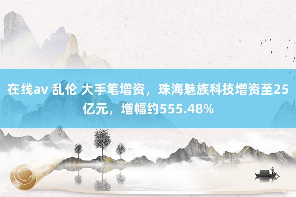 在线av 乱伦 大手笔增资，珠海魅族科技增资至25亿元，增幅约555.48%