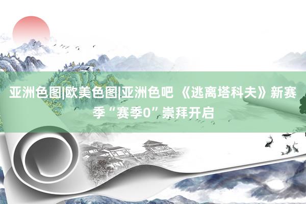 亚洲色图|欧美色图|亚洲色吧 《逃离塔科夫》新赛季“赛季0”崇拜开启