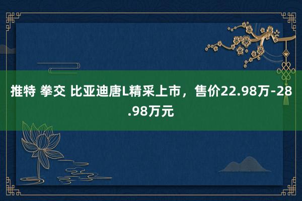 推特 拳交 比亚迪唐L精采上市，售价22.98万-28.98万元