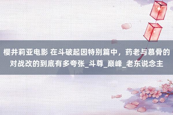樱井莉亚电影 在斗破起因特别篇中，药老与慕骨的对战改的到底有多夸张_斗尊_巅峰_老东说念主