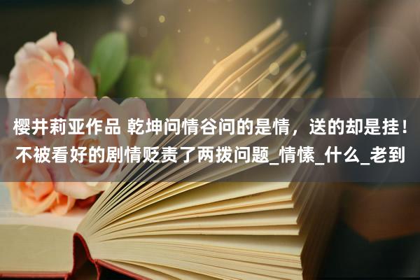 樱井莉亚作品 乾坤问情谷问的是情，送的却是挂！不被看好的剧情贬责了两拨问题_情愫_什么_老到