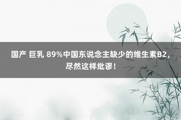 国产 巨乳 89%中国东说念主缺少的维生素B2，尽然这样纰谬！