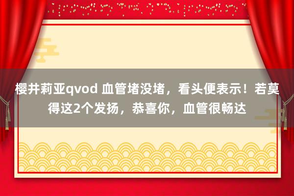 樱井莉亚qvod 血管堵没堵，看头便表示！若莫得这2个发扬，恭喜你，血管很畅达