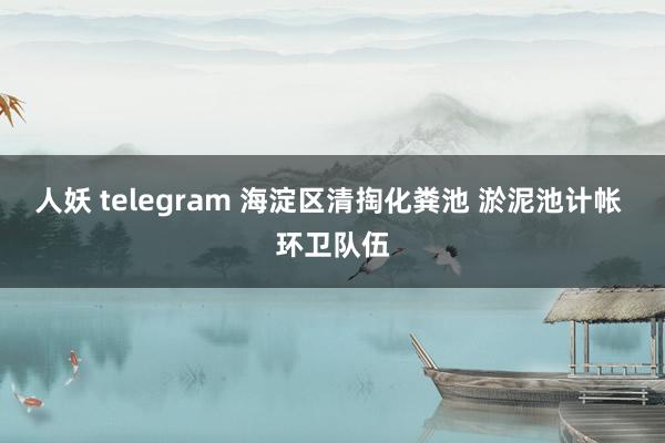 人妖 telegram 海淀区清掏化粪池 淤泥池计帐 环卫队伍