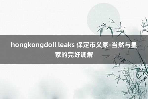 hongkongdoll leaks 保定市义冢-当然与皇家的完好调解