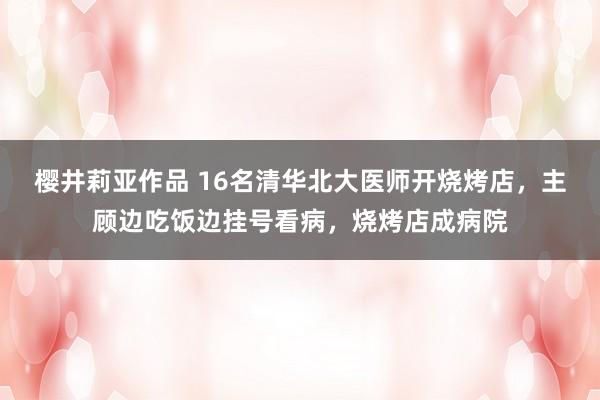 樱井莉亚作品 16名清华北大医师开烧烤店，主顾边吃饭边挂号看病，烧烤店成病院