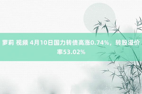 萝莉 视频 4月10日国力转债高涨0.74%，转股溢价率53.02%