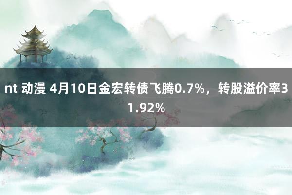nt 动漫 4月10日金宏转债飞腾0.7%，转股溢价率31.92%